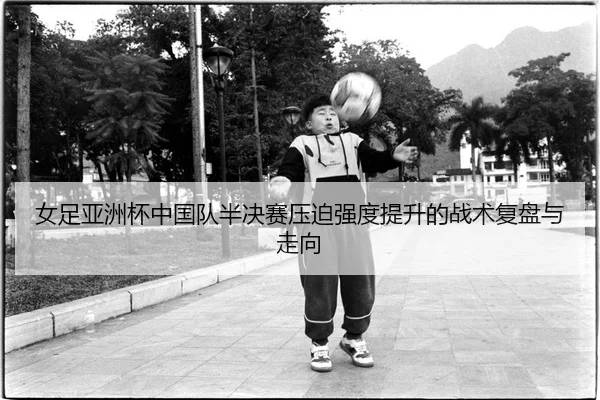 女足亚洲杯中国队半决赛压迫强度提升的战术复盘与走向