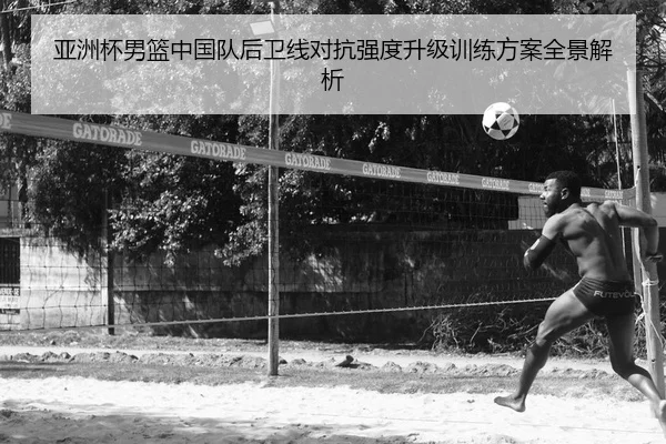 亚洲杯男篮中国队后卫线对抗强度升级训练方案全景解析